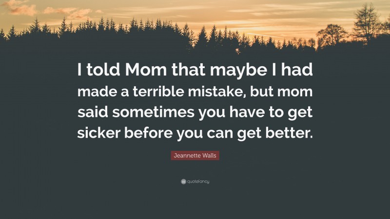 Jeannette Walls Quote: “I told Mom that maybe I had made a terrible mistake, but mom said sometimes you have to get sicker before you can get better.”