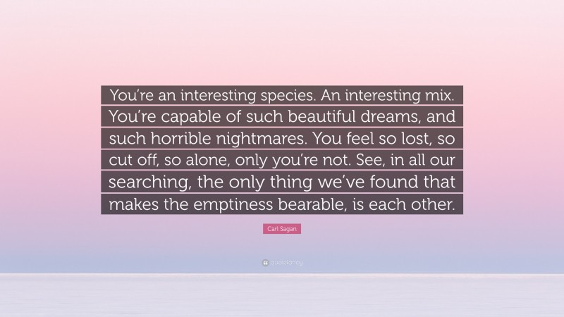 Carl Sagan Quote: “You’re an interesting species. An interesting mix. You’re capable of such beautiful dreams, and such horrible nightmares. You feel so lost, so cut off, so alone, only you’re not. See, in all our searching, the only thing we’ve found that makes the emptiness bearable, is each other.”