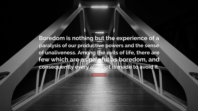 Erich Fromm Quote: “Boredom is nothing but the experience of a paralysis of our productive powers and the sense of unaliveness. Among the evils of life, there are few which are as painful as boredom, and consequently every attempt is made to avoid it.”