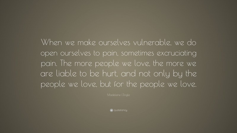 Madeleine L'Engle Quote: “When we make ourselves vulnerable, we do open ourselves to pain, sometimes excruciating pain. The more people we love, the more we are liable to be hurt, and not only by the people we love, but for the people we love.”