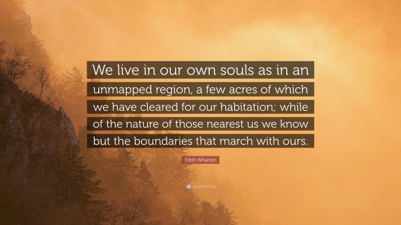 Edith Wharton Quote: “We live in our own souls as in an unmapped region, a few acres of which we have cleared for our habitation; while of the nature of those nearest us we know but the boundaries that march with ours.”