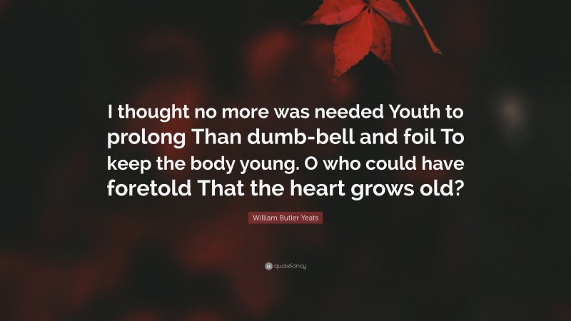 William Butler Yeats Quote: “I thought no more was needed Youth to prolong Than dumb-bell and foil To keep the body young. O who could have foretold That the heart grows old?”
