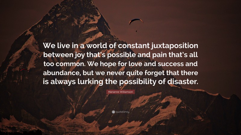 Marianne Williamson Quote: “We live in a world of constant juxtaposition between joy that’s possible and pain that’s all too common. We hope for love and success and abundance, but we never quite forget that there is always lurking the possibility of disaster.”