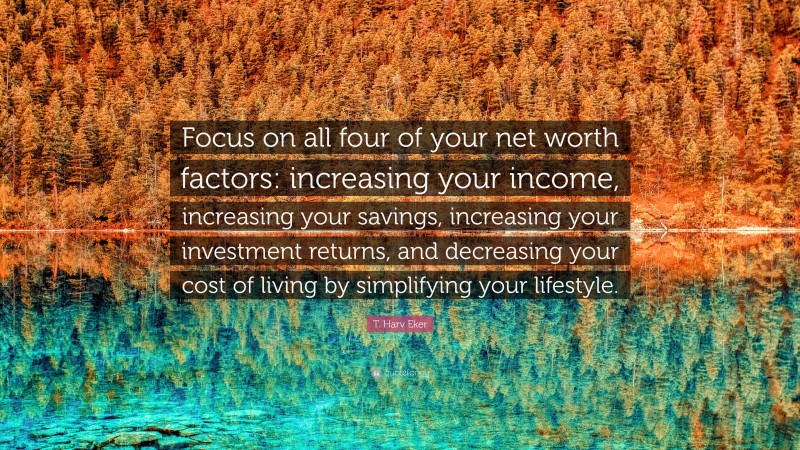 T. Harv Eker Quote: “Focus on all four of your net worth factors: increasing your income, increasing your savings, increasing your investment returns, and decreasing your cost of living by simplifying your lifestyle.”