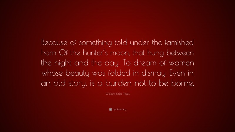 William Butler Yeats Quote: “Because of something told under the famished horn Of the hunter’s moon, that hung between the night and the day, To dream of women whose beauty was folded in dismay, Even in an old story, is a burden not to be borne.”