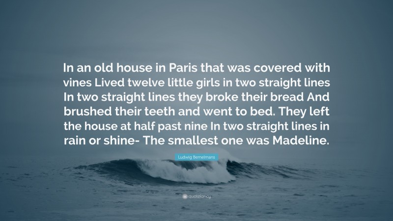 Ludwig Bemelmans Quote: “In an old house in Paris that was covered with vines Lived twelve little girls in two straight lines In two straight lines they broke their bread And brushed their teeth and went to bed. They left the house at half past nine In two straight lines in rain or shine- The smallest one was Madeline.”