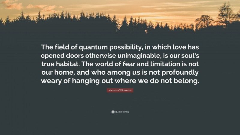 Marianne Williamson Quote: “The field of quantum possibility, in which love has opened doors otherwise unimaginable, is our soul’s true habitat. The world of fear and limitation is not our home, and who among us is not profoundly weary of hanging out where we do not belong.”
