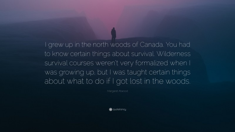 Margaret Atwood Quote: “I grew up in the north woods of Canada. You had to know certain things about survival. Wilderness survival courses weren’t very formalized when I was growing up, but I was taught certain things about what to do if I got lost in the woods.”