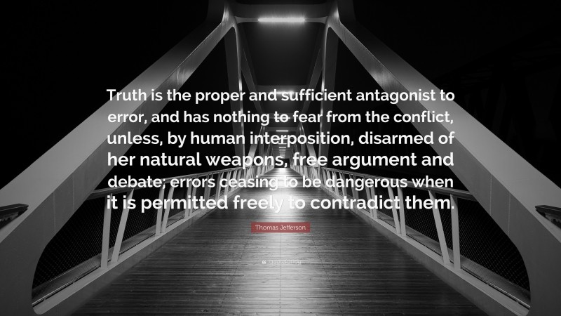 Thomas Jefferson Quote: “Truth is the proper and sufficient antagonist to error, and has nothing to fear from the conflict, unless, by human interposition, disarmed of her natural weapons, free argument and debate; errors ceasing to be dangerous when it is permitted freely to contradict them.”