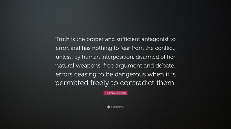 Thomas Jefferson Quote: “Truth is the proper and sufficient antagonist to error, and has nothing to fear from the conflict, unless, by human interposition, disarmed of her natural weapons, free argument and debate; errors ceasing to be dangerous when it is permitted freely to contradict them.”