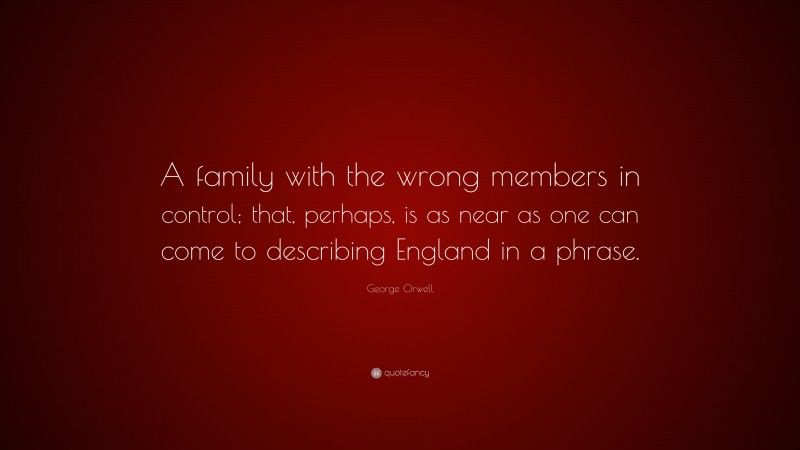 George Orwell Quote: “A family with the wrong members in control; that, perhaps, is as near as one can come to describing England in a phrase.”
