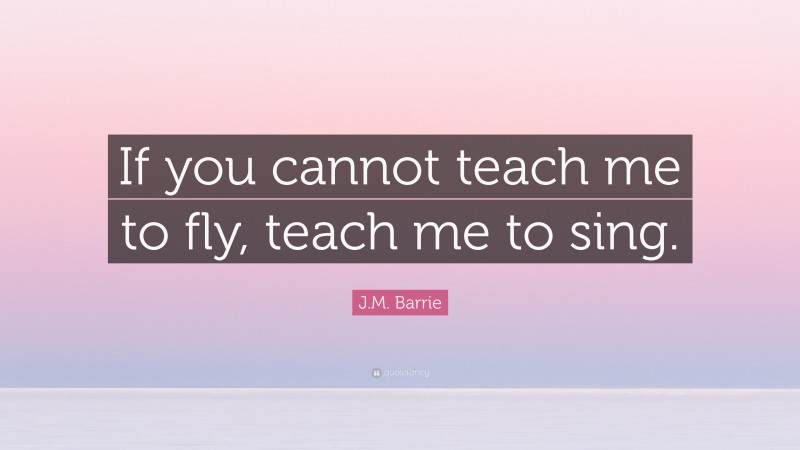 J.M. Barrie Quote: “If you cannot teach me to fly, teach me to sing.”