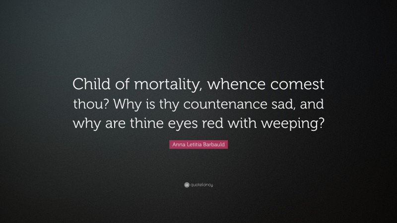 Anna Letitia Barbauld Quote: “Child of mortality, whence comest thou? Why is thy countenance sad, and why are thine eyes red with weeping?”