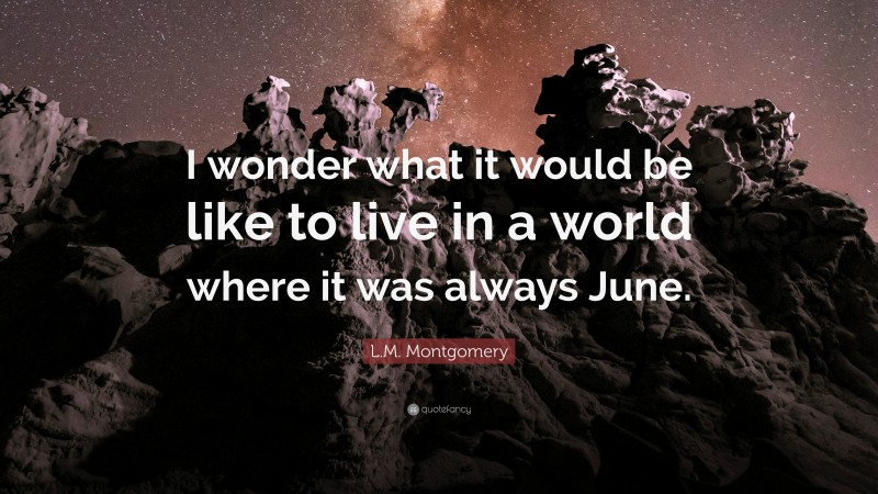L.M. Montgomery Quote: “I wonder what it would be like to live in a world where it was always June.”