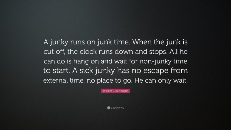 William S. Burroughs Quote: “A junky runs on junk time. When the junk is cut off, the clock runs down and stops. All he can do is hang on and wait for non-junky time to start. A sick junky has no escape from external time, no place to go. He can only wait.”