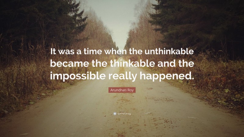 Arundhati Roy Quote: “It was a time when the unthinkable became the thinkable and the impossible really happened.”
