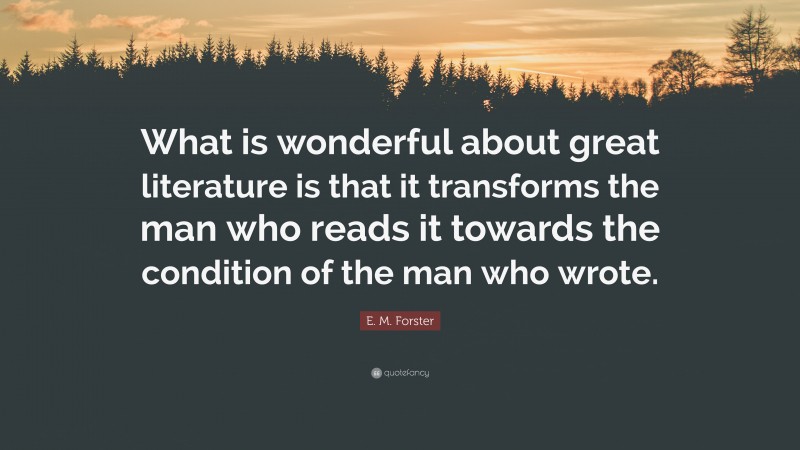 E. M. Forster Quote: “What is wonderful about great literature is that it transforms the man who reads it towards the condition of the man who wrote.”