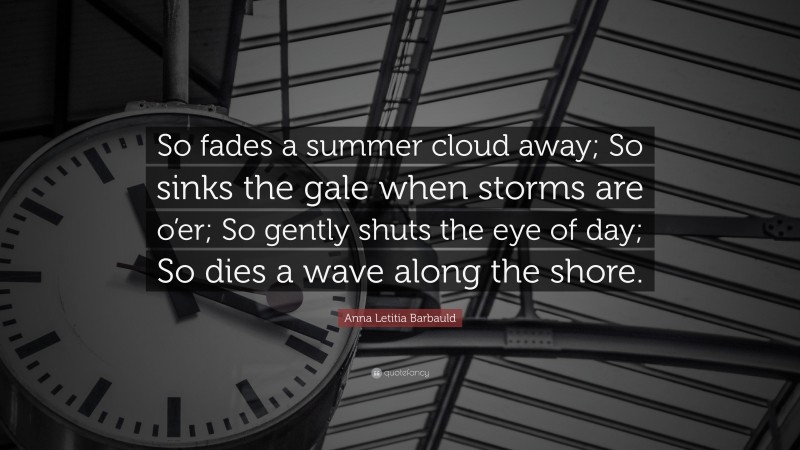 Anna Letitia Barbauld Quote: “So fades a summer cloud away; So sinks the gale when storms are o’er; So gently shuts the eye of day; So dies a wave along the shore.”