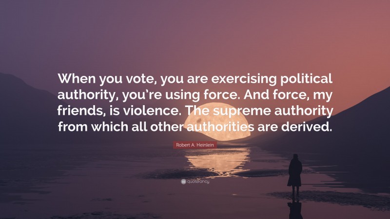 Robert A. Heinlein Quote: “When you vote, you are exercising political authority, you’re using force. And force, my friends, is violence. The supreme authority from which all other authorities are derived.”