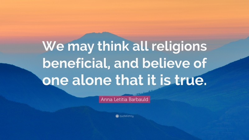 Anna Letitia Barbauld Quote: “We may think all religions beneficial, and believe of one alone that it is true.”