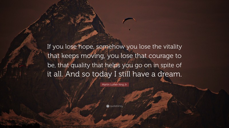 Martin Luther King Jr. Quote: “If you lose hope, somehow you lose the vitality that keeps moving, you lose that courage to be, that quality that helps you go on in spite of it all. And so today I still have a dream.”