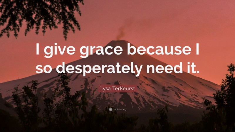 Lysa TerKeurst Quote: “I give grace because I so desperately need it.”