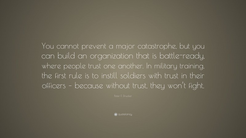 Peter F. Drucker Quote: “You cannot prevent a major catastrophe, but you can build an organization that is battle-ready, where people trust one another. In military training, the first rule is to instill soldiers with trust in their officers – because without trust, they won’t fight.”