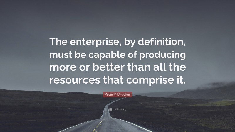 Peter F. Drucker Quote: “The enterprise, by definition, must be capable of producing more or better than all the resources that comprise it.”