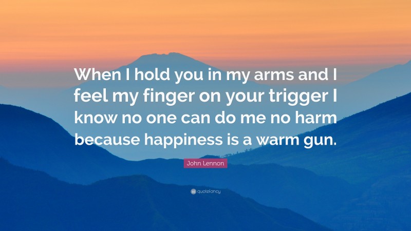 John Lennon Quote: “When I hold you in my arms and I feel my finger on your trigger I know no one can do me no harm because happiness is a warm gun.”