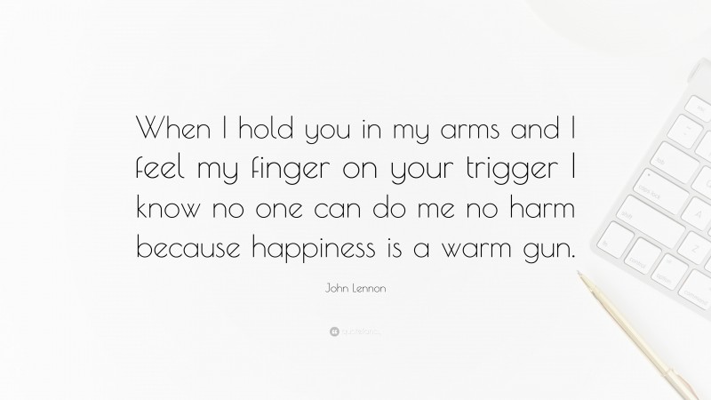 John Lennon Quote: “When I hold you in my arms and I feel my finger on your trigger I know no one can do me no harm because happiness is a warm gun.”