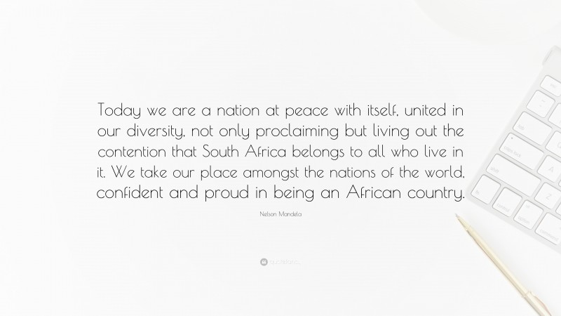 Nelson Mandela Quote: “Today we are a nation at peace with itself, united in our diversity, not only proclaiming but living out the contention that South Africa belongs to all who live in it. We take our place amongst the nations of the world, confident and proud in being an African country.”