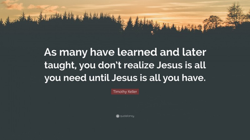 Timothy Keller Quote: “As many have learned and later taught, you don’t realize Jesus is all you need until Jesus is all you have.”
