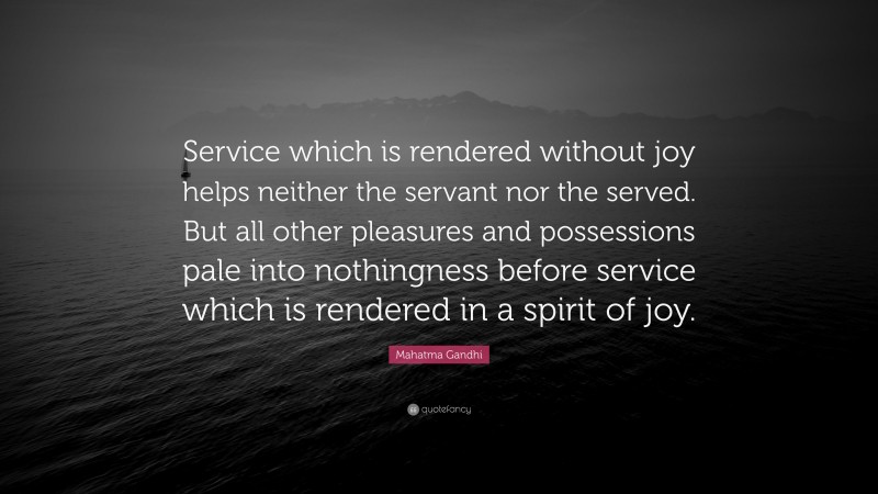 Mahatma Gandhi Quote: “Service which is rendered without joy helps neither the servant nor the served. But all other pleasures and possessions pale into nothingness before service which is rendered in a spirit of joy.”