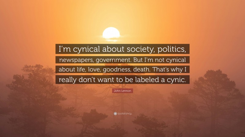 John Lennon Quote: “I’m cynical about society, politics, newspapers, government. But I’m not cynical about life, love, goodness, death. That’s why I really don’t want to be labeled a cynic.”