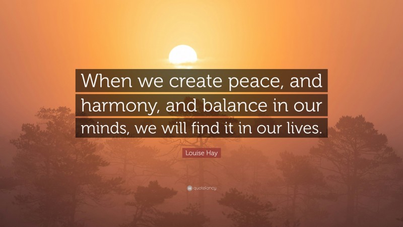Louise Hay Quote: “When we create peace, and harmony, and balance in our minds, we will find it in our lives.”