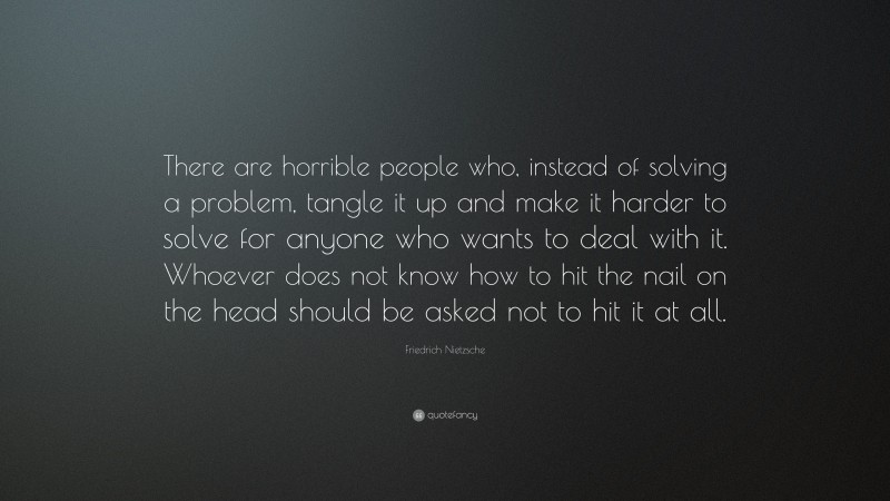Friedrich Nietzsche Quote: “There are horrible people who, instead of solving a problem, tangle it up and make it harder to solve for anyone who wants to deal with it. Whoever does not know how to hit the nail on the head should be asked not to hit it at all.”