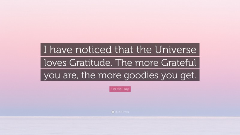 Louise Hay Quote: “I have noticed that the Universe loves Gratitude. The more Grateful you are, the more goodies you get.”