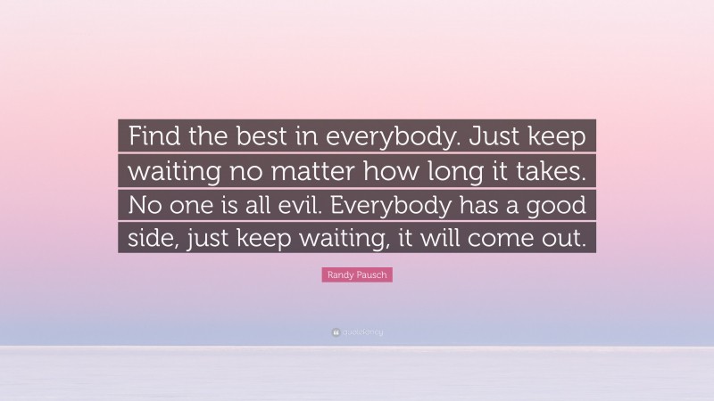 Randy Pausch Quote: “Find the best in everybody. Just keep waiting no matter how long it takes. No one is all evil. Everybody has a good side, just keep waiting, it will come out.”