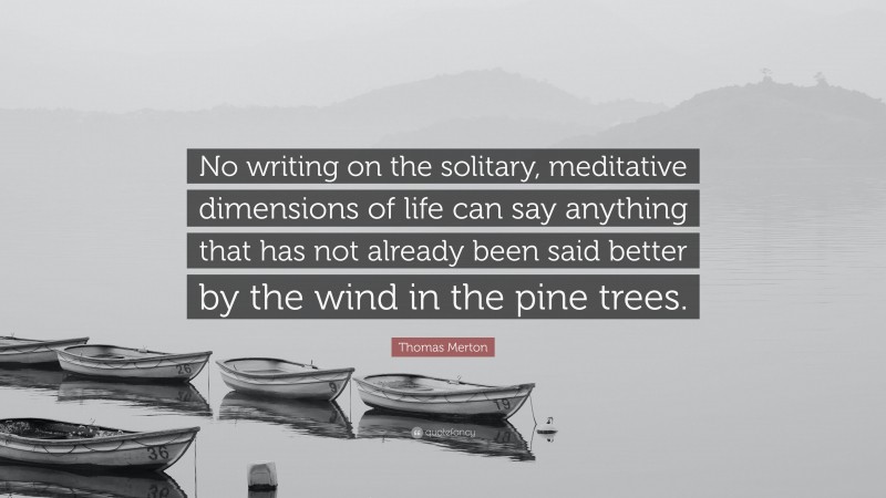 Thomas Merton Quote: “No writing on the solitary, meditative dimensions of life can say anything that has not already been said better by the wind in the pine trees.”