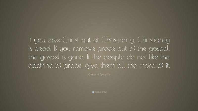 Charles H. Spurgeon Quote: “If you take Christ out of Christianity, Christianity is dead. If you remove grace out of the gospel, the gospel is gone. If the people do not like the doctrine of grace, give them all the more of it.”