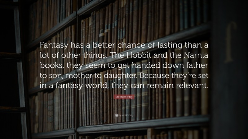 Stephen King Quote: “Fantasy has a better chance of lasting than a lot of other things. The Hobbit and the Narnia books, they seem to get handed down father to son, mother to daughter. Because they’re set in a fantasy world, they can remain relevant.”