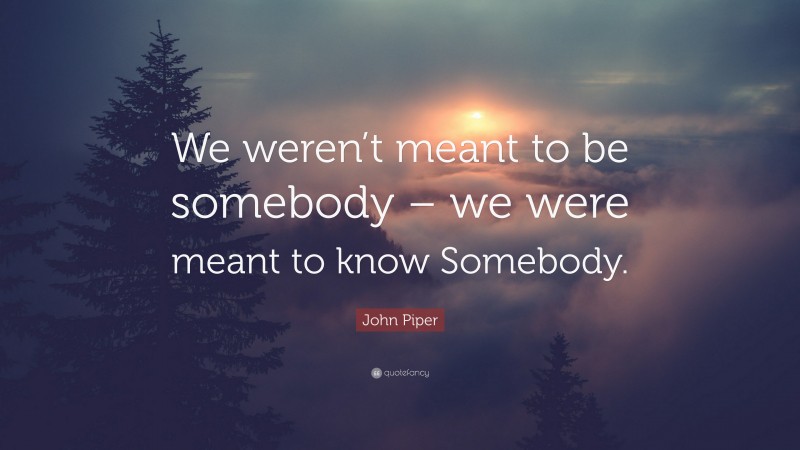 John Piper Quote: “We weren’t meant to be somebody – we were meant to know Somebody.”