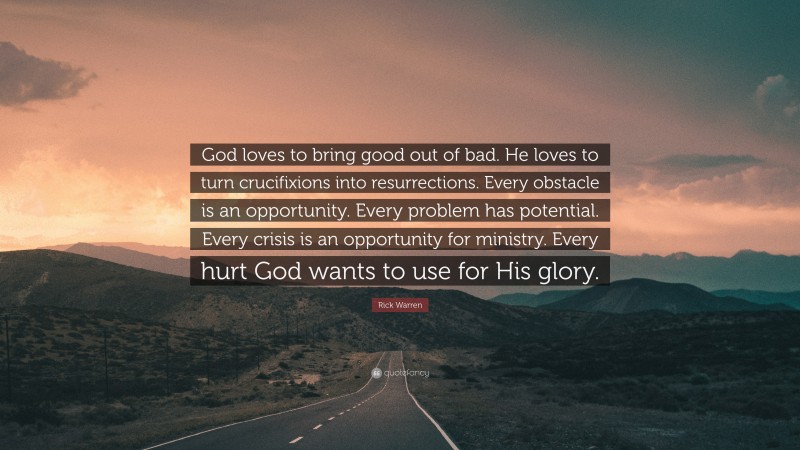 Rick Warren Quote: “God loves to bring good out of bad. He loves to turn crucifixions into resurrections. Every obstacle is an opportunity. Every problem has potential. Every crisis is an opportunity for ministry. Every hurt God wants to use for His glory.”