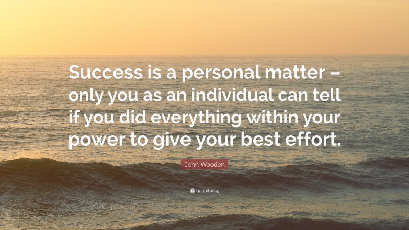 John Wooden Quote: “Success is a personal matter – only you as an individual can tell if you did everything within your power to give your best effort.”