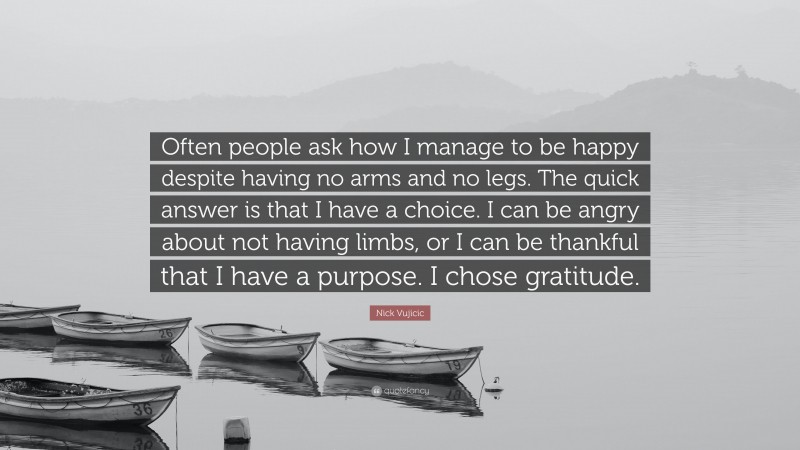 Nick Vujicic Quote: “Often people ask how I manage to be happy despite having no arms and no legs. The quick answer is that I have a choice. I can be angry about not having limbs, or I can be thankful that I have a purpose. I chose gratitude.”