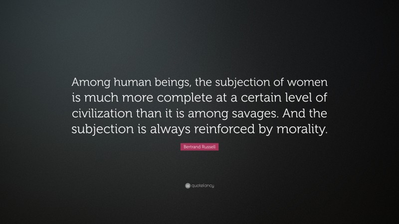 Bertrand Russell Quote: “Among human beings, the subjection of women is much more complete at a certain level of civilization than it is among savages. And the subjection is always reinforced by morality.”