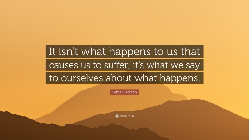 Pema Chödrön Quote: “It isn’t what happens to us that causes us to suffer; it’s what we say to ourselves about what happens.”