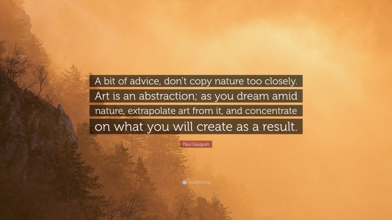 Paul Gauguin Quote: “A bit of advice, don’t copy nature too closely. Art is an abstraction; as you dream amid nature, extrapolate art from it, and concentrate on what you will create as a result.”