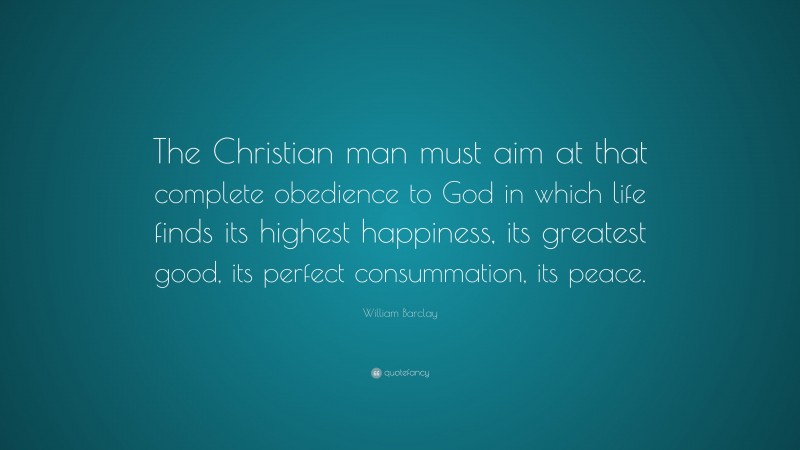 William Barclay Quote: “The Christian man must aim at that complete obedience to God in which life finds its highest happiness, its greatest good, its perfect consummation, its peace.”
