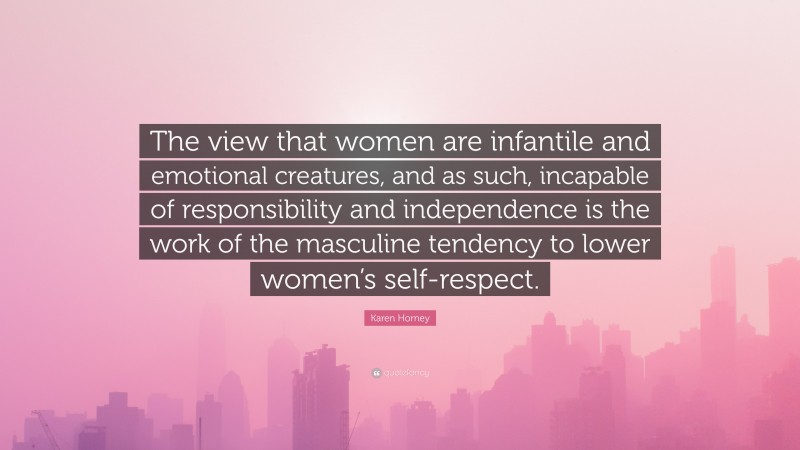 Karen Horney Quote: “The view that women are infantile and emotional creatures, and as such, incapable of responsibility and independence is the work of the masculine tendency to lower women’s self-respect.”